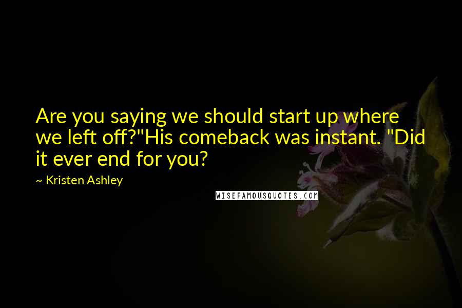 Kristen Ashley Quotes: Are you saying we should start up where we left off?"His comeback was instant. "Did it ever end for you?