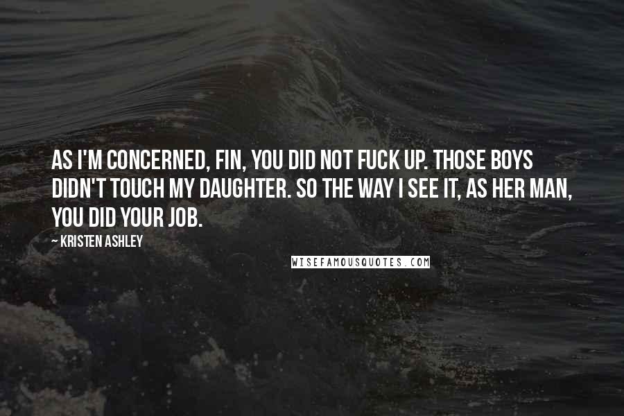 Kristen Ashley Quotes: As I'm concerned, Fin, you did not fuck up. Those boys didn't touch my daughter. So the way I see it, as her man, you did your job.