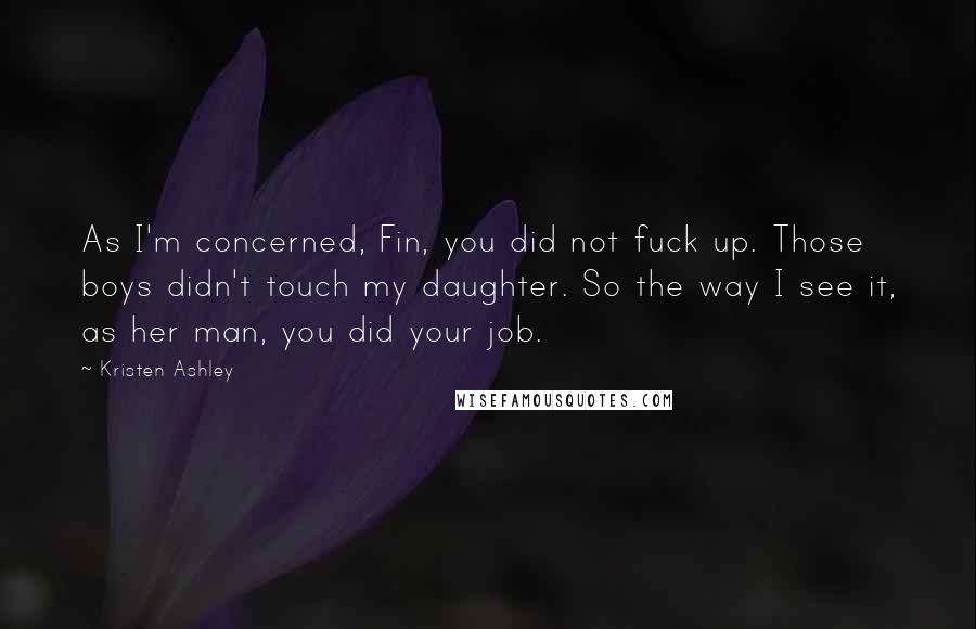 Kristen Ashley Quotes: As I'm concerned, Fin, you did not fuck up. Those boys didn't touch my daughter. So the way I see it, as her man, you did your job.