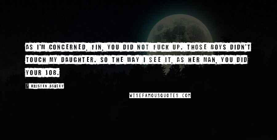 Kristen Ashley Quotes: As I'm concerned, Fin, you did not fuck up. Those boys didn't touch my daughter. So the way I see it, as her man, you did your job.