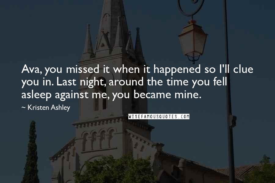 Kristen Ashley Quotes: Ava, you missed it when it happened so I'll clue you in. Last night, around the time you fell asleep against me, you became mine.