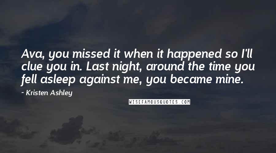 Kristen Ashley Quotes: Ava, you missed it when it happened so I'll clue you in. Last night, around the time you fell asleep against me, you became mine.