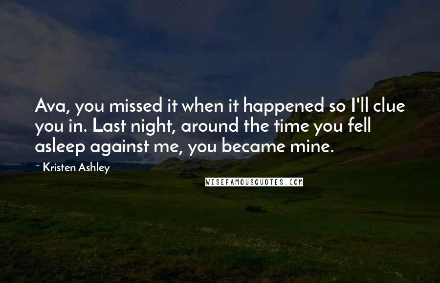 Kristen Ashley Quotes: Ava, you missed it when it happened so I'll clue you in. Last night, around the time you fell asleep against me, you became mine.