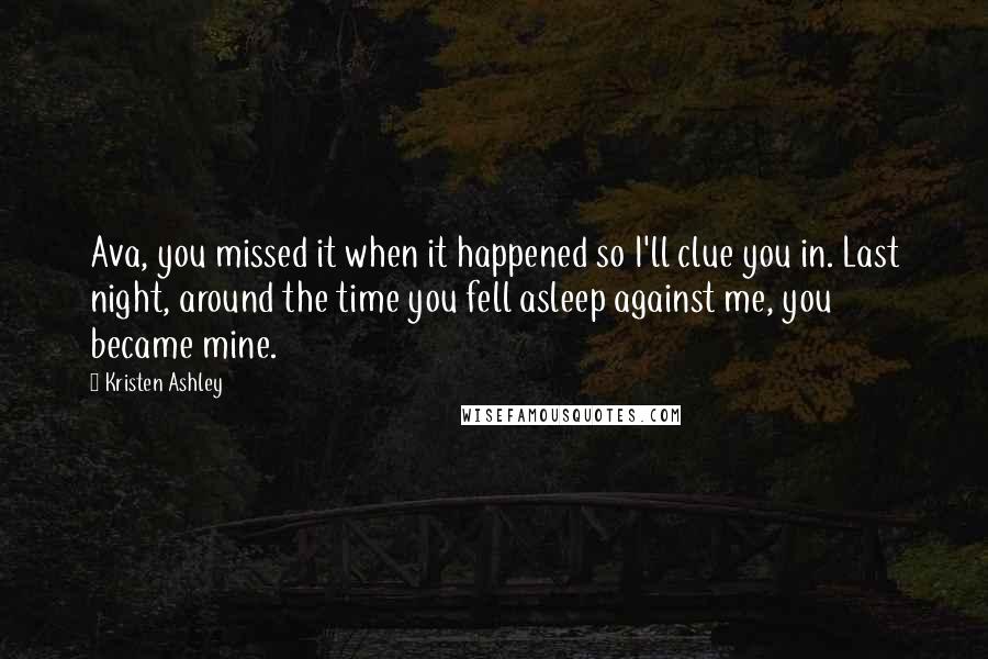 Kristen Ashley Quotes: Ava, you missed it when it happened so I'll clue you in. Last night, around the time you fell asleep against me, you became mine.