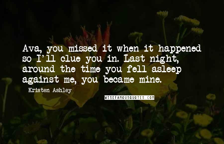 Kristen Ashley Quotes: Ava, you missed it when it happened so I'll clue you in. Last night, around the time you fell asleep against me, you became mine.