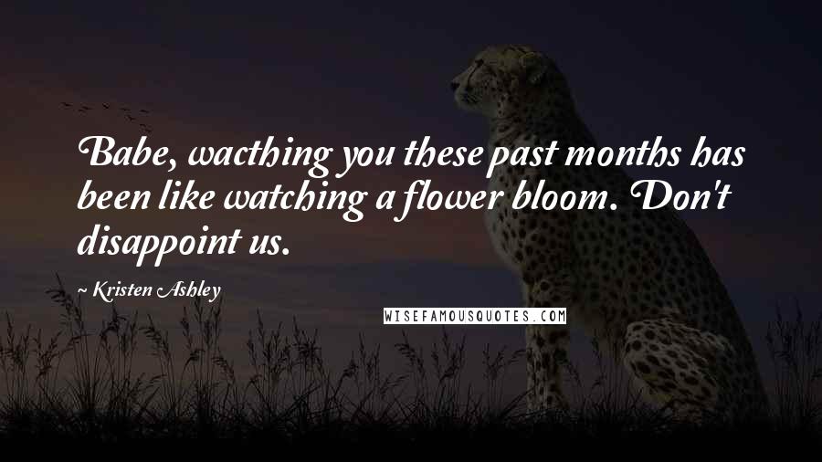 Kristen Ashley Quotes: Babe, wacthing you these past months has been like watching a flower bloom. Don't disappoint us.