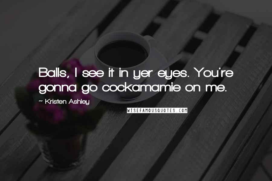 Kristen Ashley Quotes: Balls, I see it in yer eyes. You're gonna go cockamamie on me.