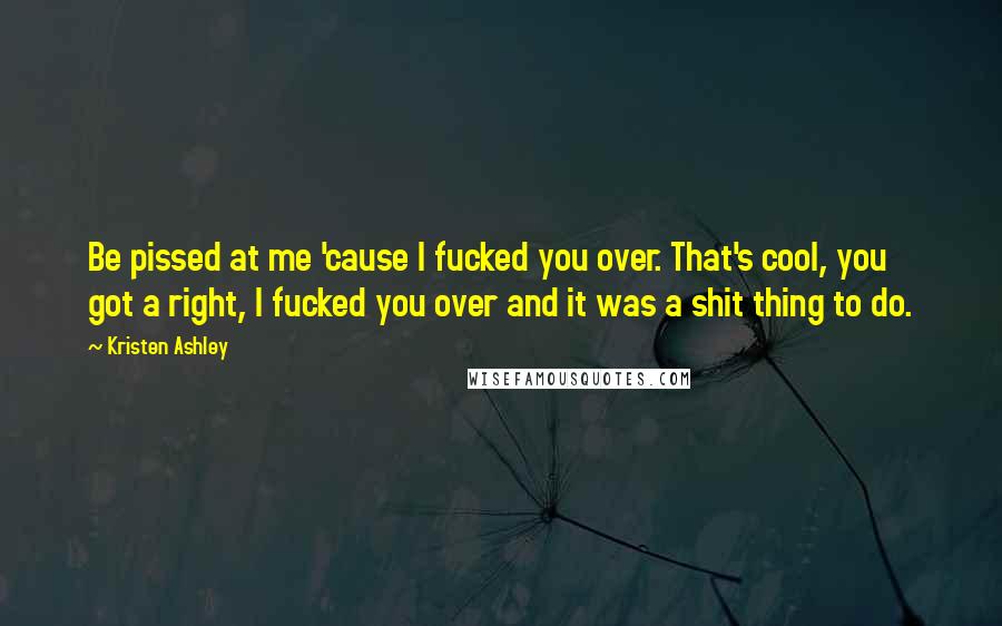 Kristen Ashley Quotes: Be pissed at me 'cause I fucked you over. That's cool, you got a right, I fucked you over and it was a shit thing to do.