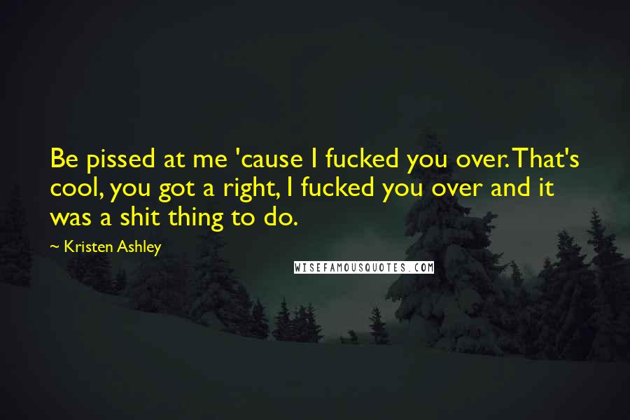 Kristen Ashley Quotes: Be pissed at me 'cause I fucked you over. That's cool, you got a right, I fucked you over and it was a shit thing to do.