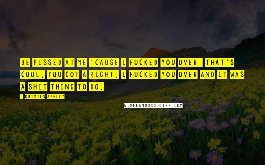 Kristen Ashley Quotes: Be pissed at me 'cause I fucked you over. That's cool, you got a right, I fucked you over and it was a shit thing to do.