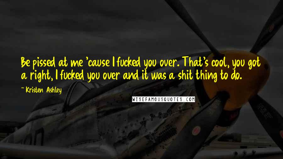 Kristen Ashley Quotes: Be pissed at me 'cause I fucked you over. That's cool, you got a right, I fucked you over and it was a shit thing to do.