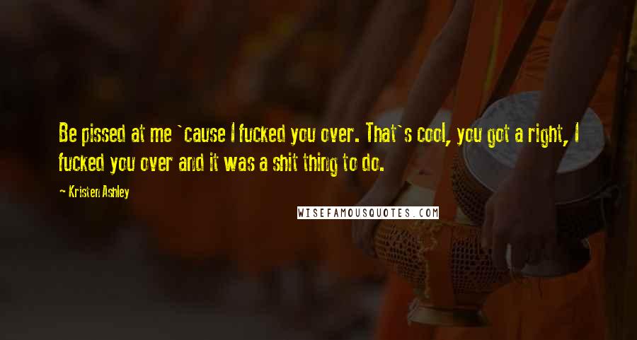 Kristen Ashley Quotes: Be pissed at me 'cause I fucked you over. That's cool, you got a right, I fucked you over and it was a shit thing to do.