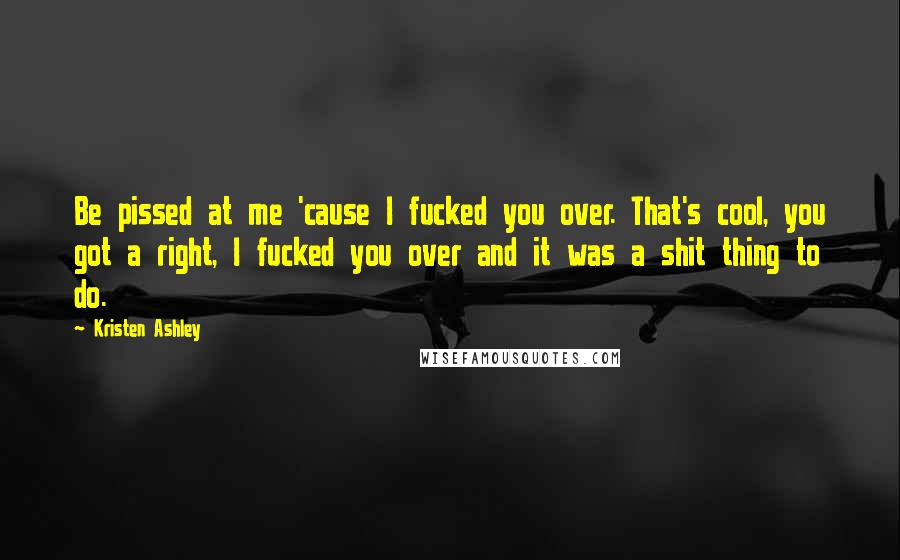 Kristen Ashley Quotes: Be pissed at me 'cause I fucked you over. That's cool, you got a right, I fucked you over and it was a shit thing to do.
