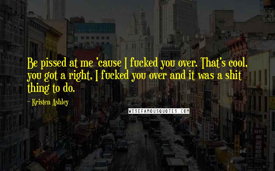 Kristen Ashley Quotes: Be pissed at me 'cause I fucked you over. That's cool, you got a right, I fucked you over and it was a shit thing to do.