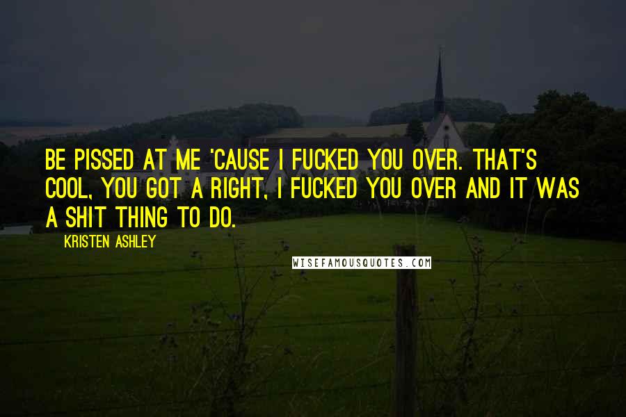 Kristen Ashley Quotes: Be pissed at me 'cause I fucked you over. That's cool, you got a right, I fucked you over and it was a shit thing to do.