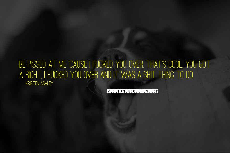 Kristen Ashley Quotes: Be pissed at me 'cause I fucked you over. That's cool, you got a right, I fucked you over and it was a shit thing to do.