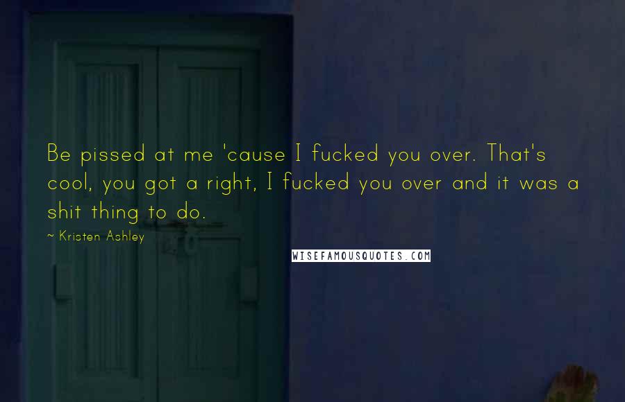 Kristen Ashley Quotes: Be pissed at me 'cause I fucked you over. That's cool, you got a right, I fucked you over and it was a shit thing to do.