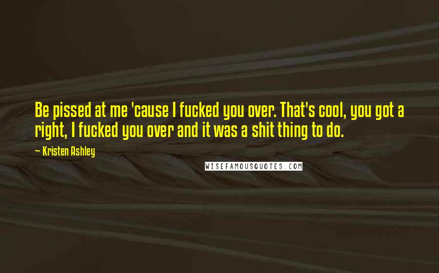 Kristen Ashley Quotes: Be pissed at me 'cause I fucked you over. That's cool, you got a right, I fucked you over and it was a shit thing to do.