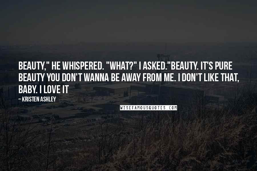 Kristen Ashley Quotes: Beauty," he whispered. "What?" I asked."Beauty. It's pure beauty you don't wanna be away from me. I don't like that, baby. I love it