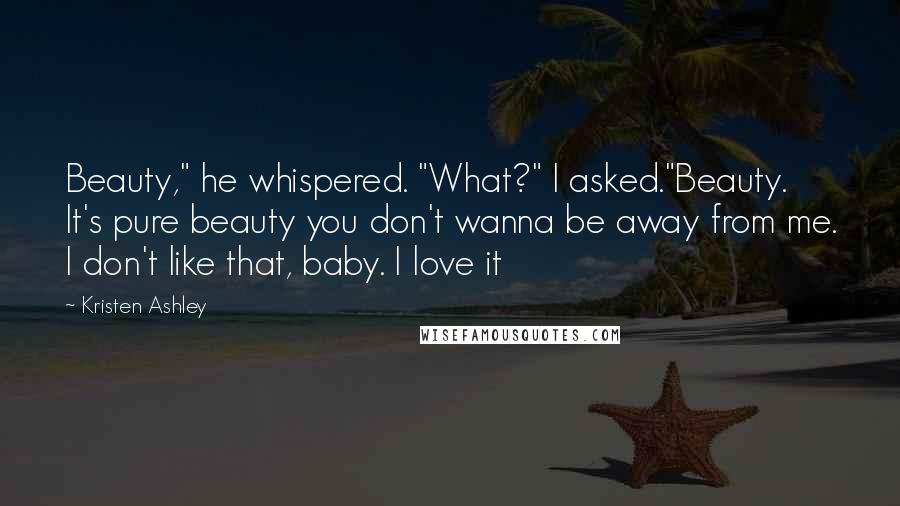 Kristen Ashley Quotes: Beauty," he whispered. "What?" I asked."Beauty. It's pure beauty you don't wanna be away from me. I don't like that, baby. I love it