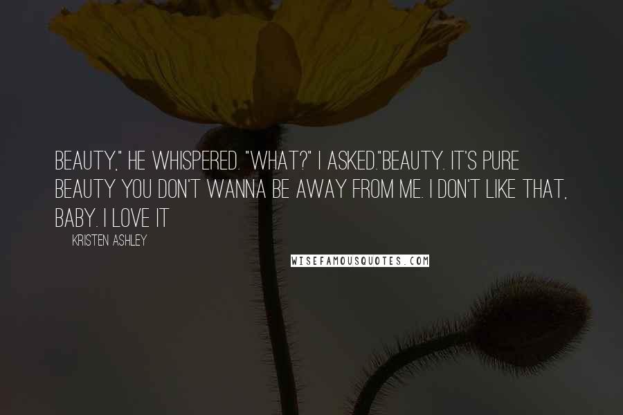 Kristen Ashley Quotes: Beauty," he whispered. "What?" I asked."Beauty. It's pure beauty you don't wanna be away from me. I don't like that, baby. I love it