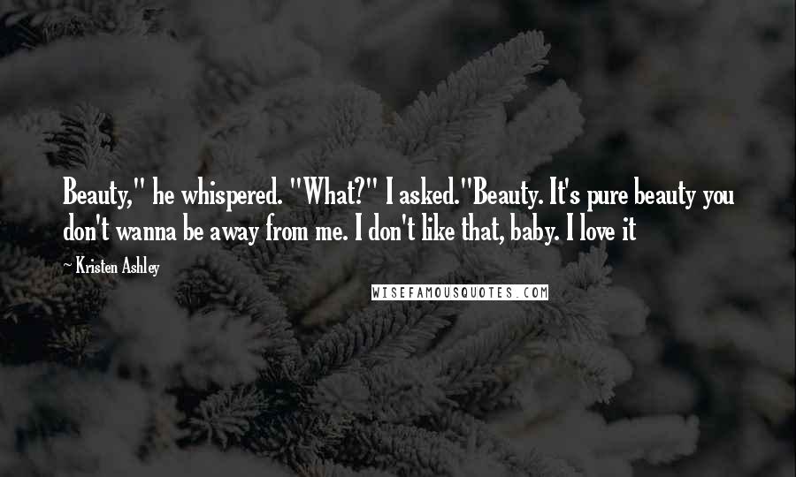 Kristen Ashley Quotes: Beauty," he whispered. "What?" I asked."Beauty. It's pure beauty you don't wanna be away from me. I don't like that, baby. I love it