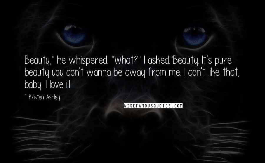 Kristen Ashley Quotes: Beauty," he whispered. "What?" I asked."Beauty. It's pure beauty you don't wanna be away from me. I don't like that, baby. I love it
