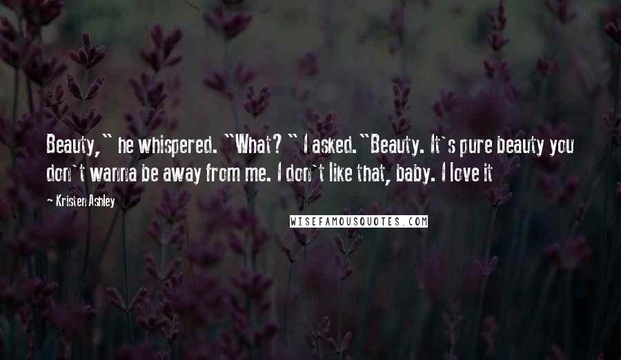 Kristen Ashley Quotes: Beauty," he whispered. "What?" I asked."Beauty. It's pure beauty you don't wanna be away from me. I don't like that, baby. I love it