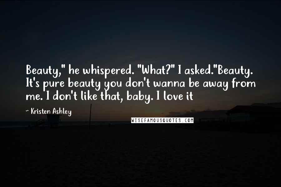 Kristen Ashley Quotes: Beauty," he whispered. "What?" I asked."Beauty. It's pure beauty you don't wanna be away from me. I don't like that, baby. I love it