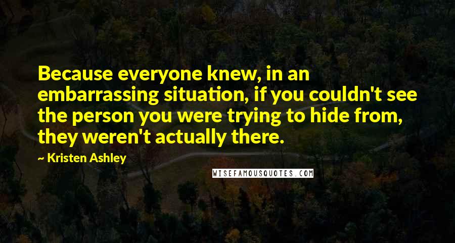 Kristen Ashley Quotes: Because everyone knew, in an embarrassing situation, if you couldn't see the person you were trying to hide from, they weren't actually there.