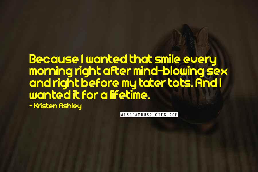 Kristen Ashley Quotes: Because I wanted that smile every morning right after mind-blowing sex and right before my tater tots. And I wanted it for a lifetime.