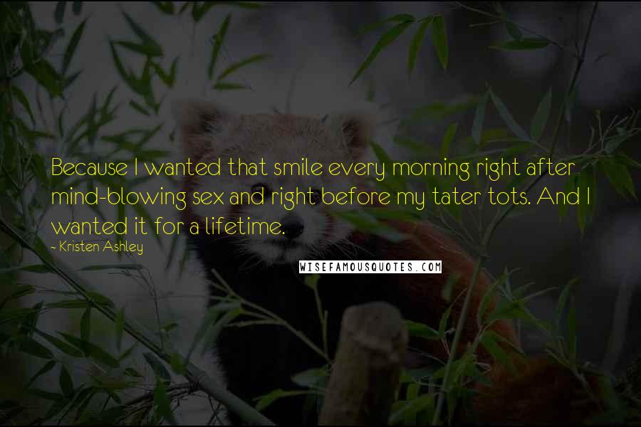 Kristen Ashley Quotes: Because I wanted that smile every morning right after mind-blowing sex and right before my tater tots. And I wanted it for a lifetime.