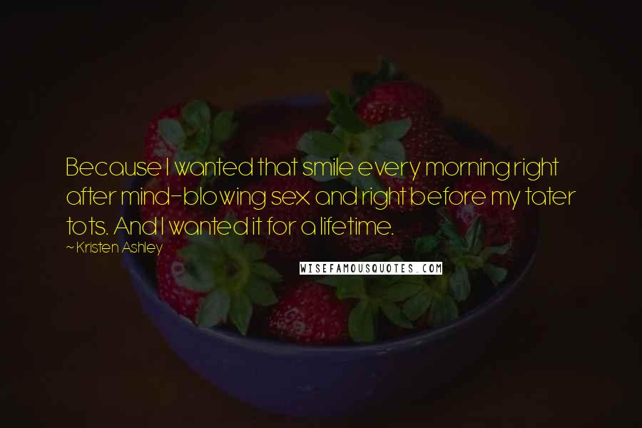 Kristen Ashley Quotes: Because I wanted that smile every morning right after mind-blowing sex and right before my tater tots. And I wanted it for a lifetime.