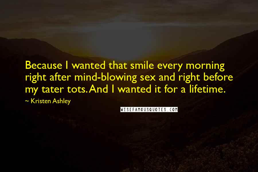 Kristen Ashley Quotes: Because I wanted that smile every morning right after mind-blowing sex and right before my tater tots. And I wanted it for a lifetime.