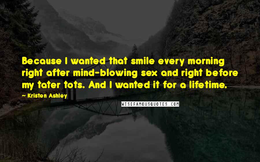 Kristen Ashley Quotes: Because I wanted that smile every morning right after mind-blowing sex and right before my tater tots. And I wanted it for a lifetime.