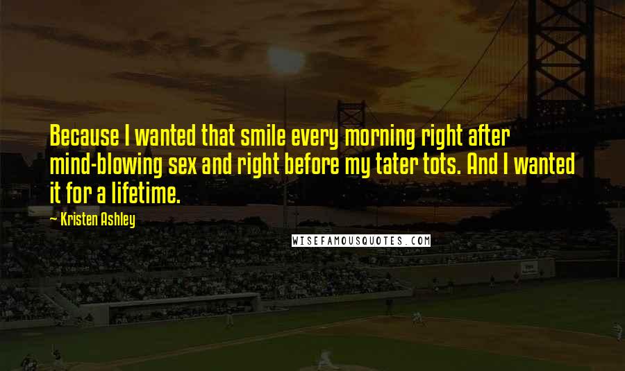 Kristen Ashley Quotes: Because I wanted that smile every morning right after mind-blowing sex and right before my tater tots. And I wanted it for a lifetime.