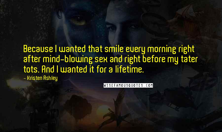 Kristen Ashley Quotes: Because I wanted that smile every morning right after mind-blowing sex and right before my tater tots. And I wanted it for a lifetime.