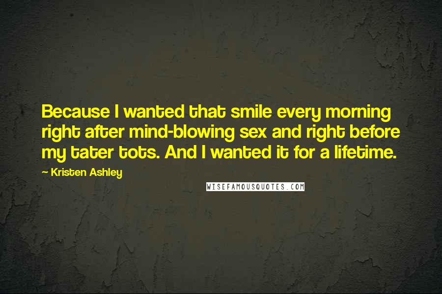 Kristen Ashley Quotes: Because I wanted that smile every morning right after mind-blowing sex and right before my tater tots. And I wanted it for a lifetime.