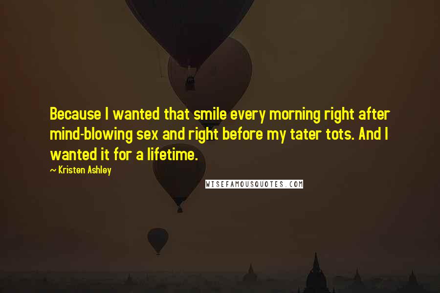 Kristen Ashley Quotes: Because I wanted that smile every morning right after mind-blowing sex and right before my tater tots. And I wanted it for a lifetime.