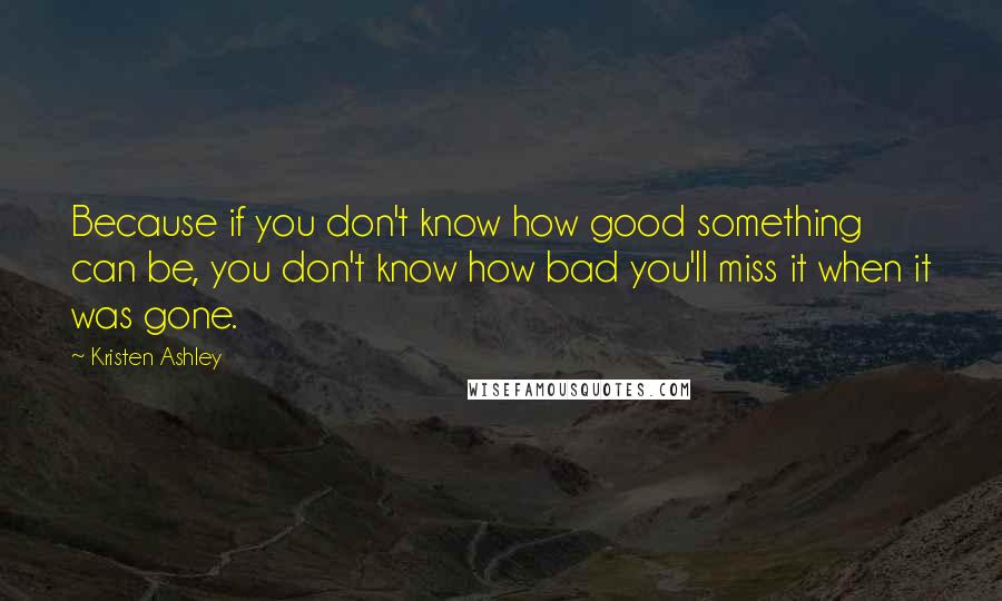 Kristen Ashley Quotes: Because if you don't know how good something can be, you don't know how bad you'll miss it when it was gone.
