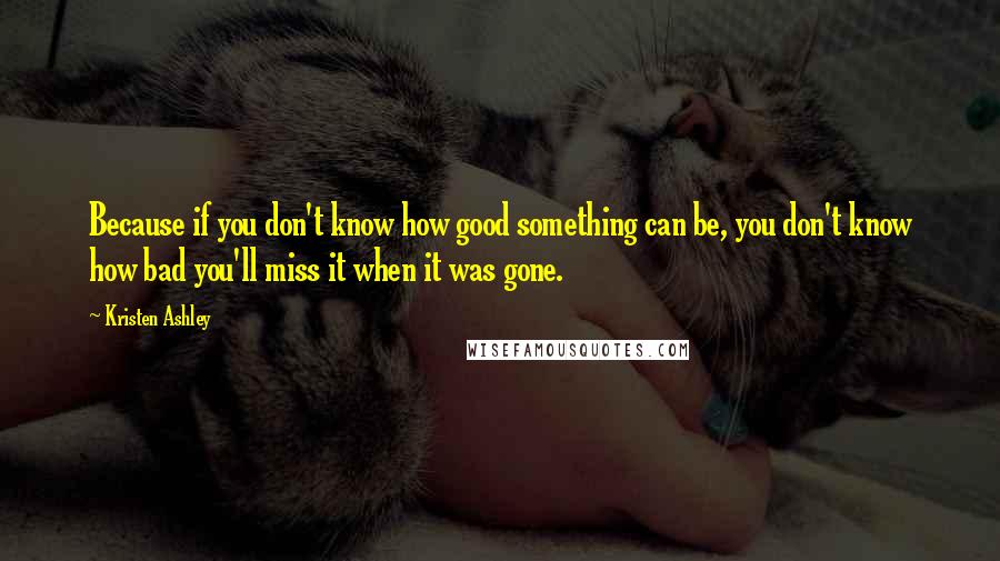 Kristen Ashley Quotes: Because if you don't know how good something can be, you don't know how bad you'll miss it when it was gone.