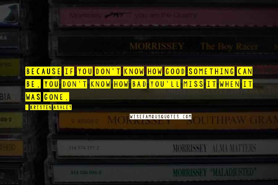 Kristen Ashley Quotes: Because if you don't know how good something can be, you don't know how bad you'll miss it when it was gone.