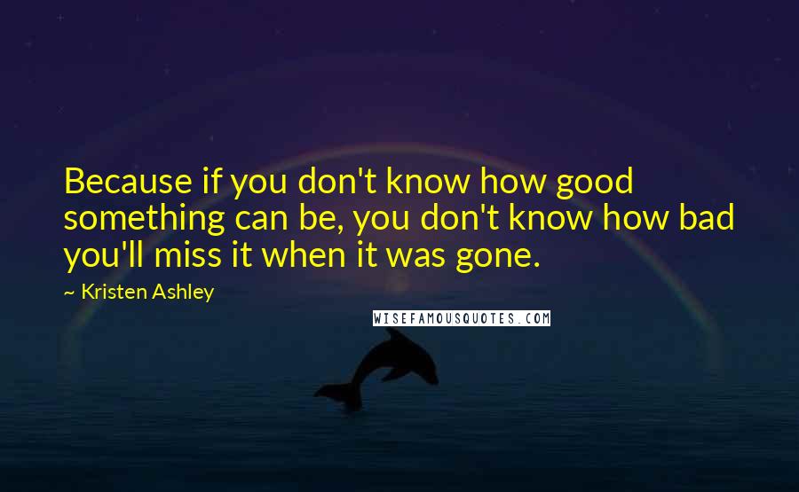 Kristen Ashley Quotes: Because if you don't know how good something can be, you don't know how bad you'll miss it when it was gone.