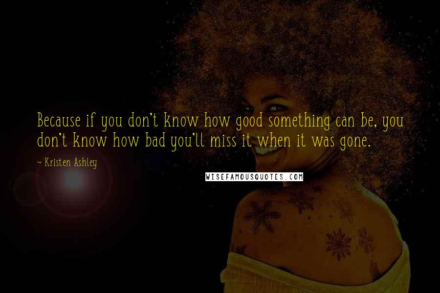 Kristen Ashley Quotes: Because if you don't know how good something can be, you don't know how bad you'll miss it when it was gone.