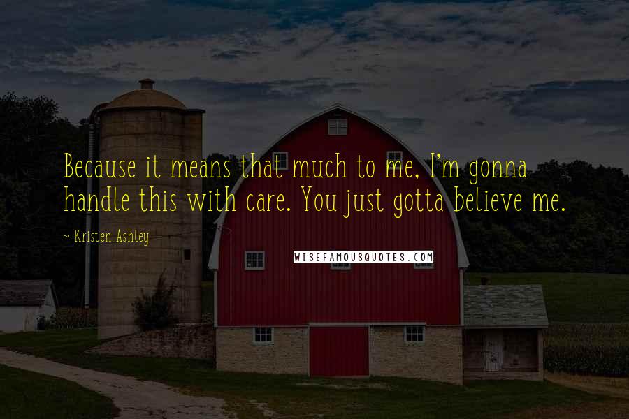 Kristen Ashley Quotes: Because it means that much to me, I'm gonna handle this with care. You just gotta believe me.