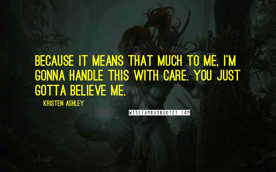 Kristen Ashley Quotes: Because it means that much to me, I'm gonna handle this with care. You just gotta believe me.