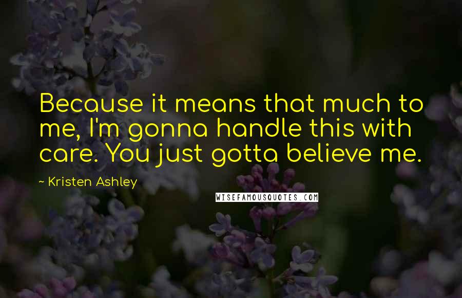 Kristen Ashley Quotes: Because it means that much to me, I'm gonna handle this with care. You just gotta believe me.