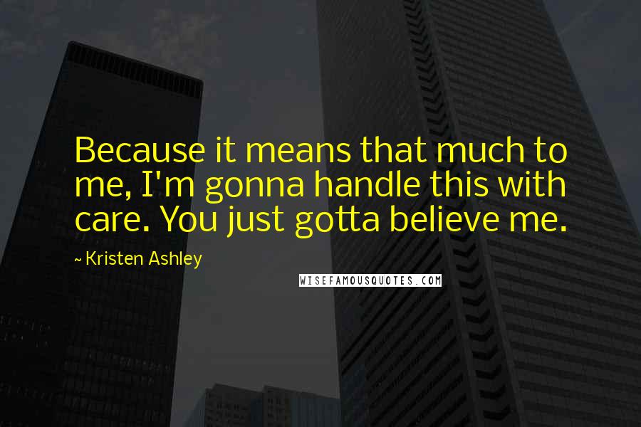 Kristen Ashley Quotes: Because it means that much to me, I'm gonna handle this with care. You just gotta believe me.