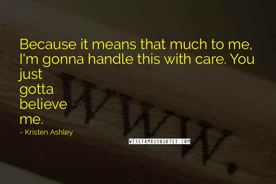 Kristen Ashley Quotes: Because it means that much to me, I'm gonna handle this with care. You just gotta believe me.