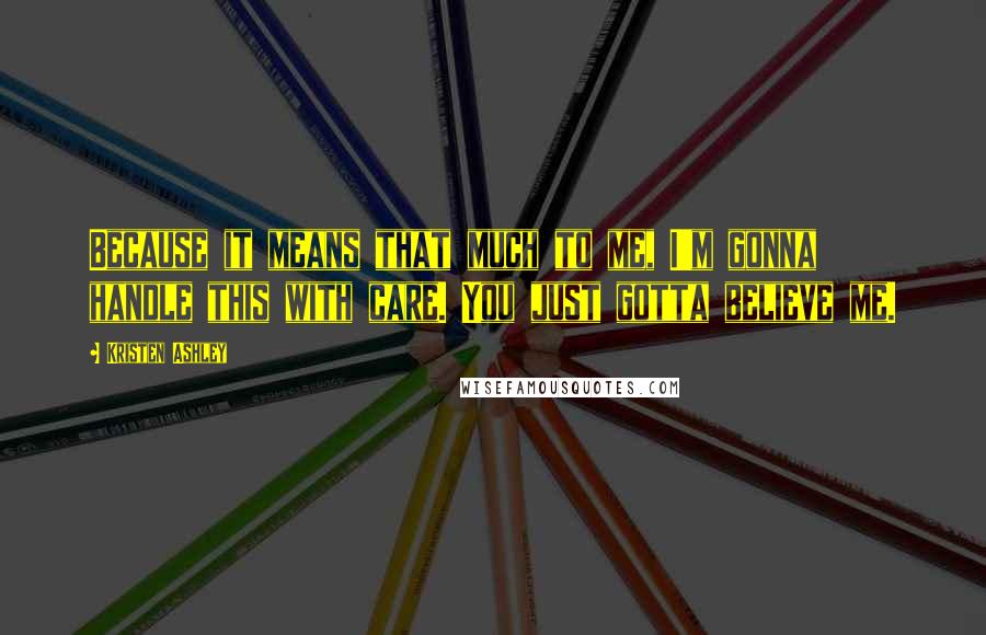 Kristen Ashley Quotes: Because it means that much to me, I'm gonna handle this with care. You just gotta believe me.